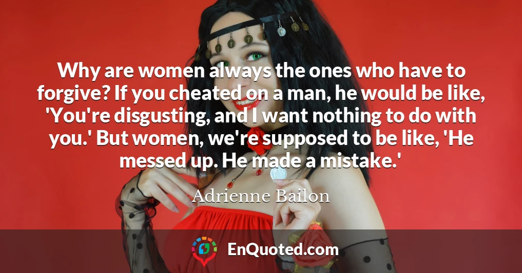 Why are women always the ones who have to forgive? If you cheated on a man, he would be like, 'You're disgusting, and I want nothing to do with you.' But women, we're supposed to be like, 'He messed up. He made a mistake.'