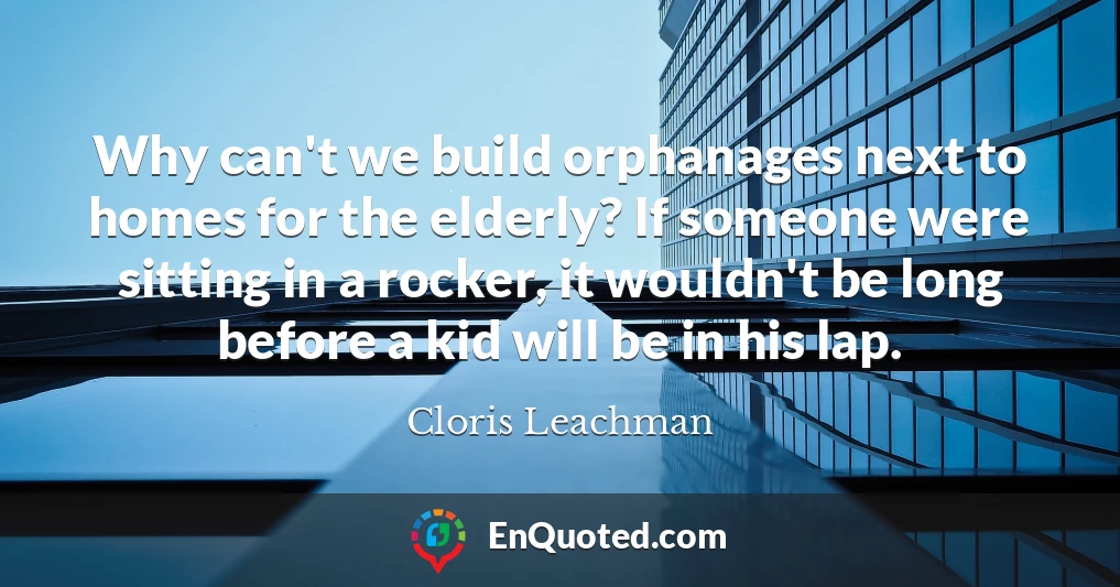 Why can't we build orphanages next to homes for the elderly? If someone were sitting in a rocker, it wouldn't be long before a kid will be in his lap.