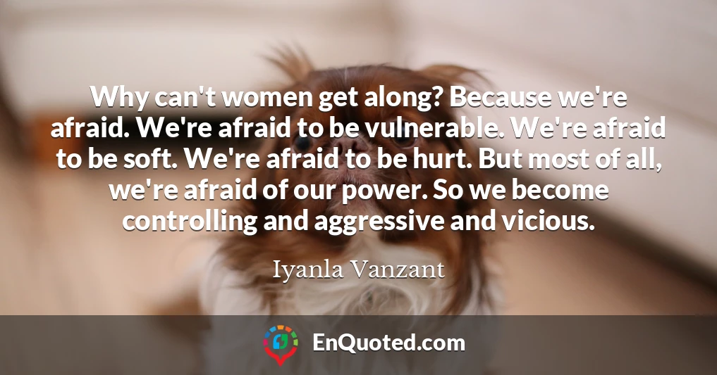 Why can't women get along? Because we're afraid. We're afraid to be vulnerable. We're afraid to be soft. We're afraid to be hurt. But most of all, we're afraid of our power. So we become controlling and aggressive and vicious.