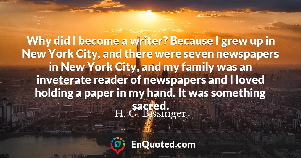 Why did I become a writer? Because I grew up in New York City, and there were seven newspapers in New York City, and my family was an inveterate reader of newspapers and I loved holding a paper in my hand. It was something sacred.