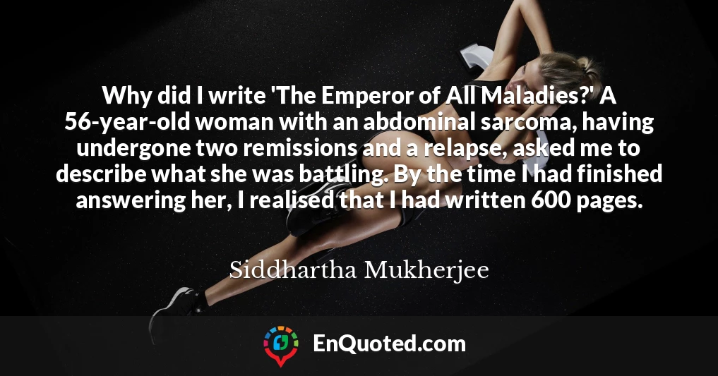 Why did I write 'The Emperor of All Maladies?' A 56-year-old woman with an abdominal sarcoma, having undergone two remissions and a relapse, asked me to describe what she was battling. By the time I had finished answering her, I realised that I had written 600 pages.