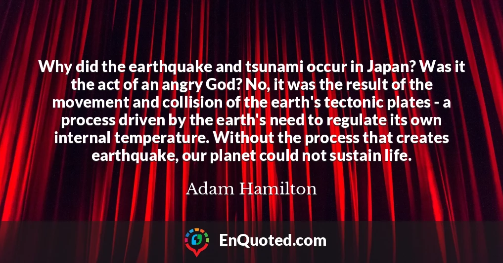 Why did the earthquake and tsunami occur in Japan? Was it the act of an angry God? No, it was the result of the movement and collision of the earth's tectonic plates - a process driven by the earth's need to regulate its own internal temperature. Without the process that creates earthquake, our planet could not sustain life.