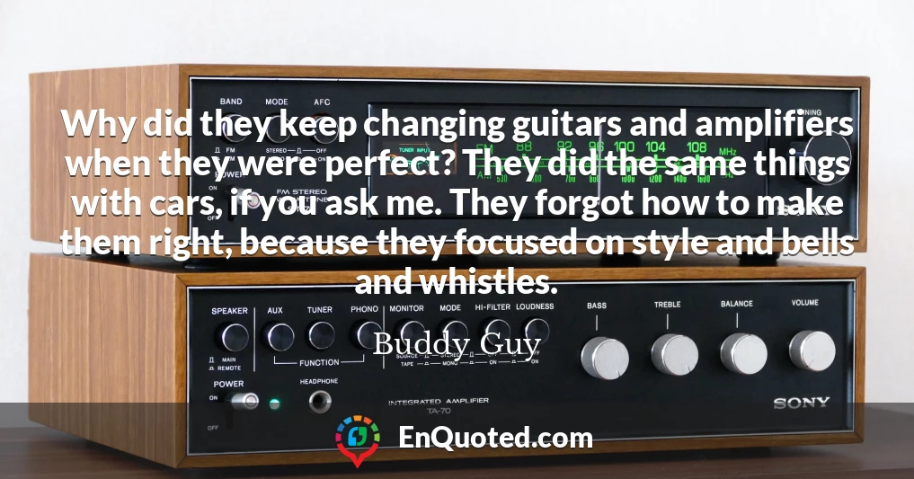 Why did they keep changing guitars and amplifiers when they were perfect? They did the same things with cars, if you ask me. They forgot how to make them right, because they focused on style and bells and whistles.