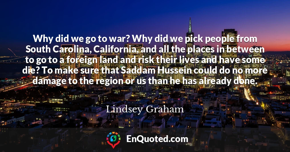 Why did we go to war? Why did we pick people from South Carolina, California, and all the places in between to go to a foreign land and risk their lives and have some die? To make sure that Saddam Hussein could do no more damage to the region or us than he has already done.