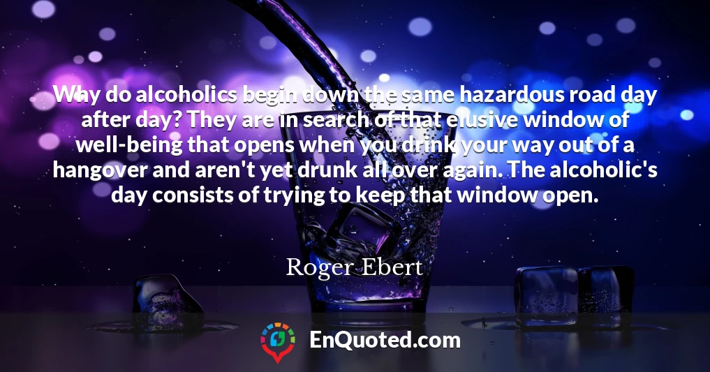 Why do alcoholics begin down the same hazardous road day after day? They are in search of that elusive window of well-being that opens when you drink your way out of a hangover and aren't yet drunk all over again. The alcoholic's day consists of trying to keep that window open.