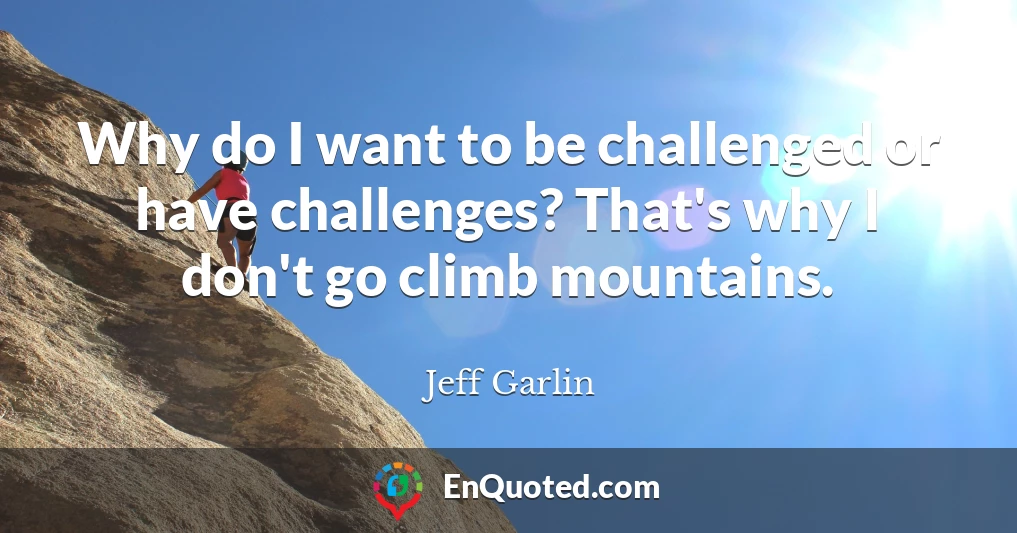 Why do I want to be challenged or have challenges? That's why I don't go climb mountains.