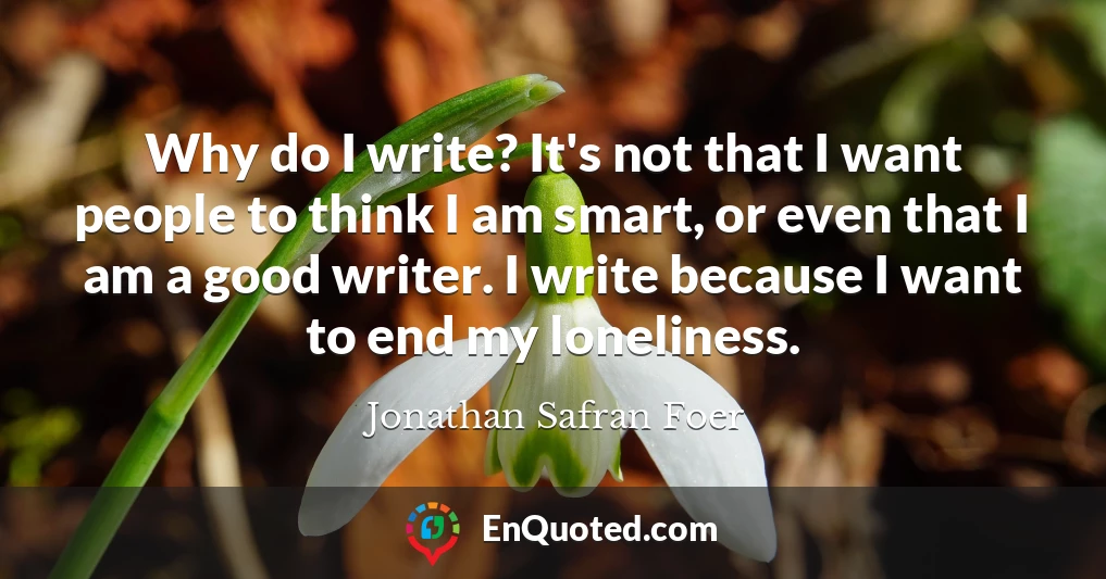Why do I write? It's not that I want people to think I am smart, or even that I am a good writer. I write because I want to end my loneliness.
