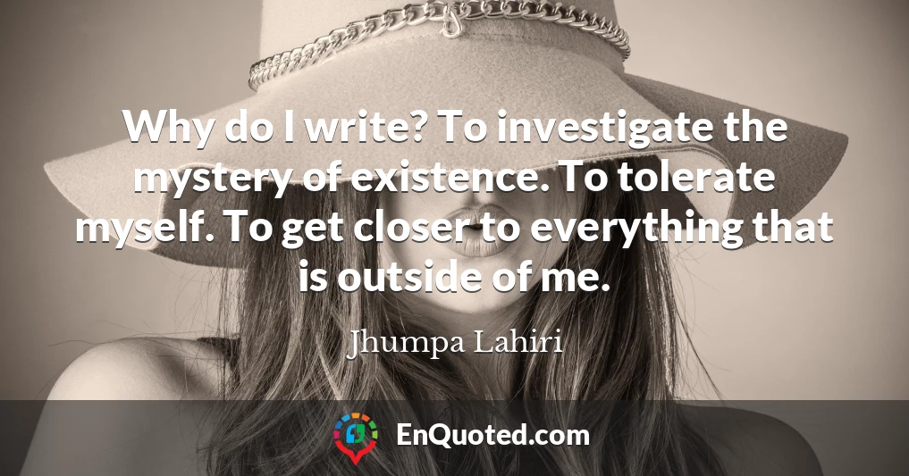 Why do I write? To investigate the mystery of existence. To tolerate myself. To get closer to everything that is outside of me.