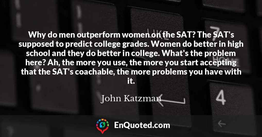 Why do men outperform women on the SAT? The SAT's supposed to predict college grades. Women do better in high school and they do better in college. What's the problem here? Ah, the more you use, the more you start accepting that the SAT's coachable, the more problems you have with it.