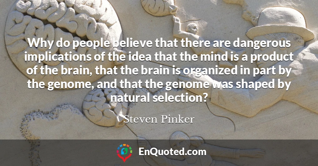 Why do people believe that there are dangerous implications of the idea that the mind is a product of the brain, that the brain is organized in part by the genome, and that the genome was shaped by natural selection?