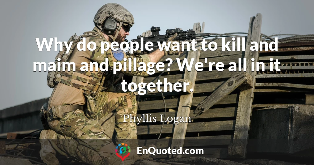 Why do people want to kill and maim and pillage? We're all in it together.