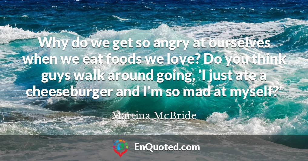 Why do we get so angry at ourselves when we eat foods we love? Do you think guys walk around going, 'I just ate a cheeseburger and I'm so mad at myself?'