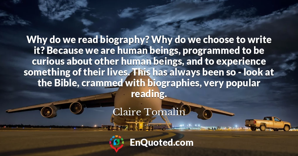 Why do we read biography? Why do we choose to write it? Because we are human beings, programmed to be curious about other human beings, and to experience something of their lives. This has always been so - look at the Bible, crammed with biographies, very popular reading.