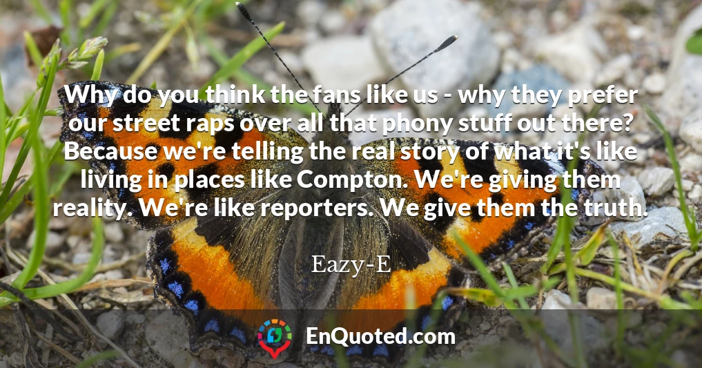 Why do you think the fans like us - why they prefer our street raps over all that phony stuff out there? Because we're telling the real story of what it's like living in places like Compton. We're giving them reality. We're like reporters. We give them the truth.