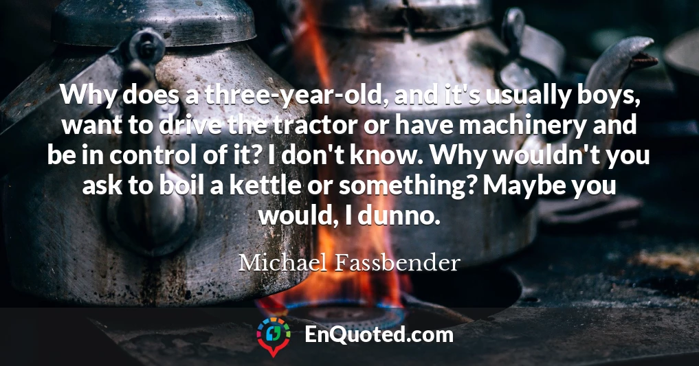 Why does a three-year-old, and it's usually boys, want to drive the tractor or have machinery and be in control of it? I don't know. Why wouldn't you ask to boil a kettle or something? Maybe you would, I dunno.