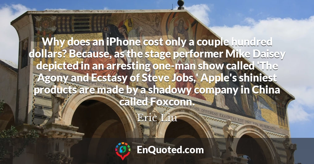 Why does an iPhone cost only a couple hundred dollars? Because, as the stage performer Mike Daisey depicted in an arresting one-man show called 'The Agony and Ecstasy of Steve Jobs,' Apple's shiniest products are made by a shadowy company in China called Foxconn.