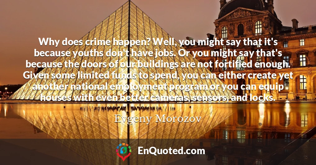 Why does crime happen? Well, you might say that it's because youths don't have jobs. Or you might say that's because the doors of our buildings are not fortified enough. Given some limited funds to spend, you can either create yet another national employment program or you can equip houses with even better cameras, sensors, and locks.
