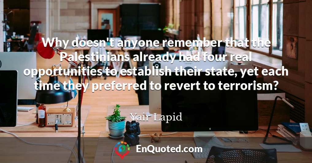 Why doesn't anyone remember that the Palestinians already had four real opportunities to establish their state, yet each time they preferred to revert to terrorism?