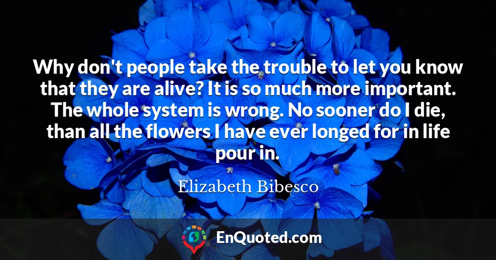 Why don't people take the trouble to let you know that they are alive? It is so much more important. The whole system is wrong. No sooner do I die, than all the flowers I have ever longed for in life pour in.