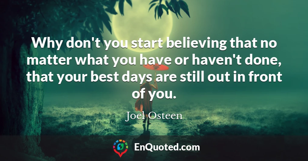 Why don't you start believing that no matter what you have or haven't done, that your best days are still out in front of you.