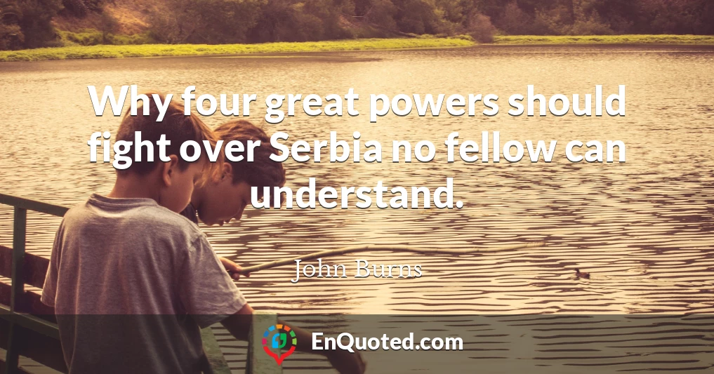 Why four great powers should fight over Serbia no fellow can understand.