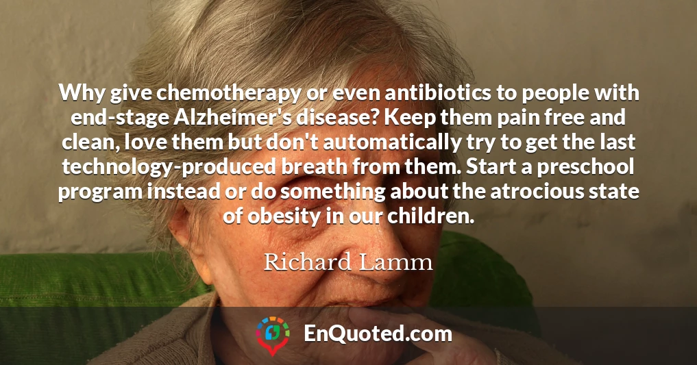 Why give chemotherapy or even antibiotics to people with end-stage Alzheimer's disease? Keep them pain free and clean, love them but don't automatically try to get the last technology-produced breath from them. Start a preschool program instead or do something about the atrocious state of obesity in our children.