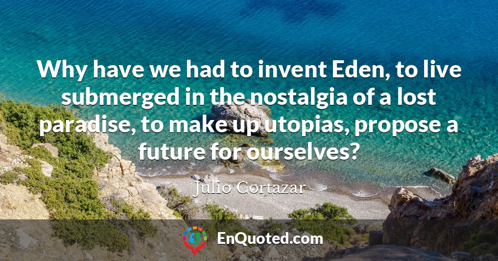 Why have we had to invent Eden, to live submerged in the nostalgia of a lost paradise, to make up utopias, propose a future for ourselves?
