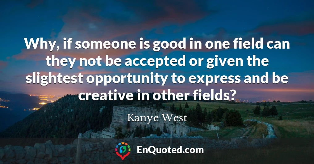 Why, if someone is good in one field can they not be accepted or given the slightest opportunity to express and be creative in other fields?