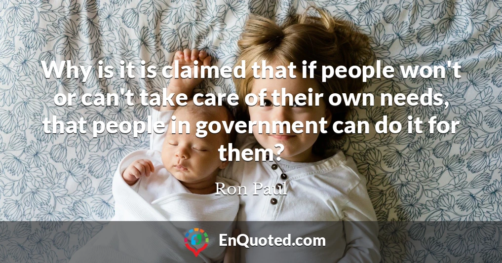Why is it is claimed that if people won't or can't take care of their own needs, that people in government can do it for them?