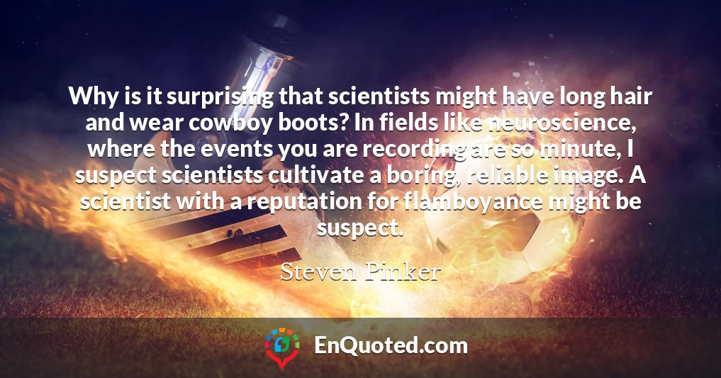 Why is it surprising that scientists might have long hair and wear cowboy boots? In fields like neuroscience, where the events you are recording are so minute, I suspect scientists cultivate a boring, reliable image. A scientist with a reputation for flamboyance might be suspect.