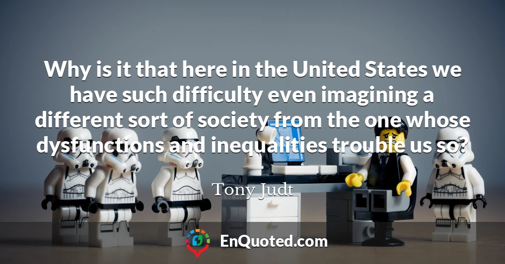 Why is it that here in the United States we have such difficulty even imagining a different sort of society from the one whose dysfunctions and inequalities trouble us so?