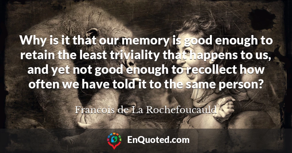 Why is it that our memory is good enough to retain the least triviality that happens to us, and yet not good enough to recollect how often we have told it to the same person?