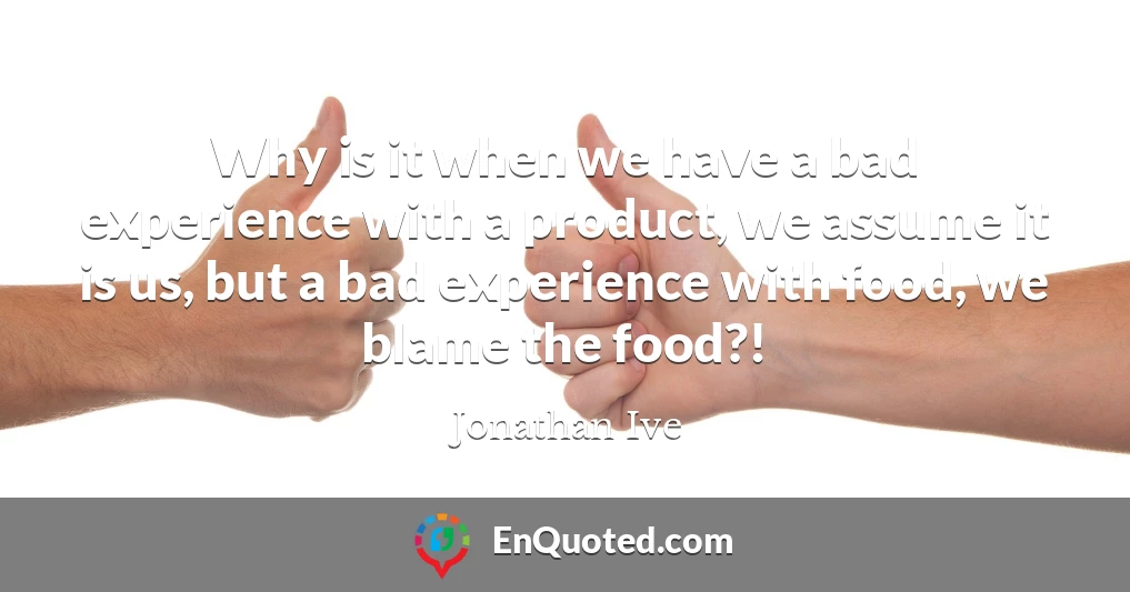 Why is it when we have a bad experience with a product, we assume it is us, but a bad experience with food, we blame the food?!