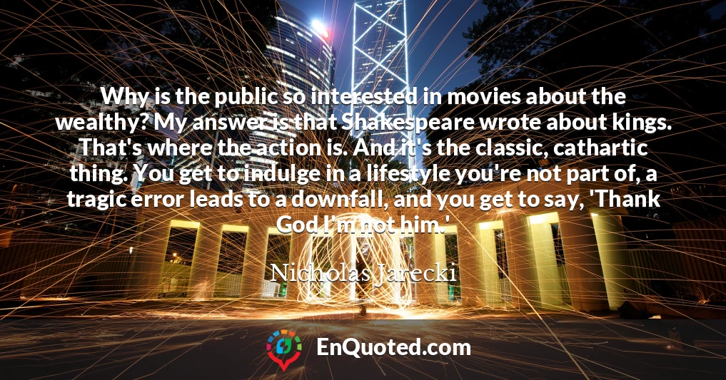 Why is the public so interested in movies about the wealthy? My answer is that Shakespeare wrote about kings. That's where the action is. And it's the classic, cathartic thing. You get to indulge in a lifestyle you're not part of, a tragic error leads to a downfall, and you get to say, 'Thank God I'm not him.'