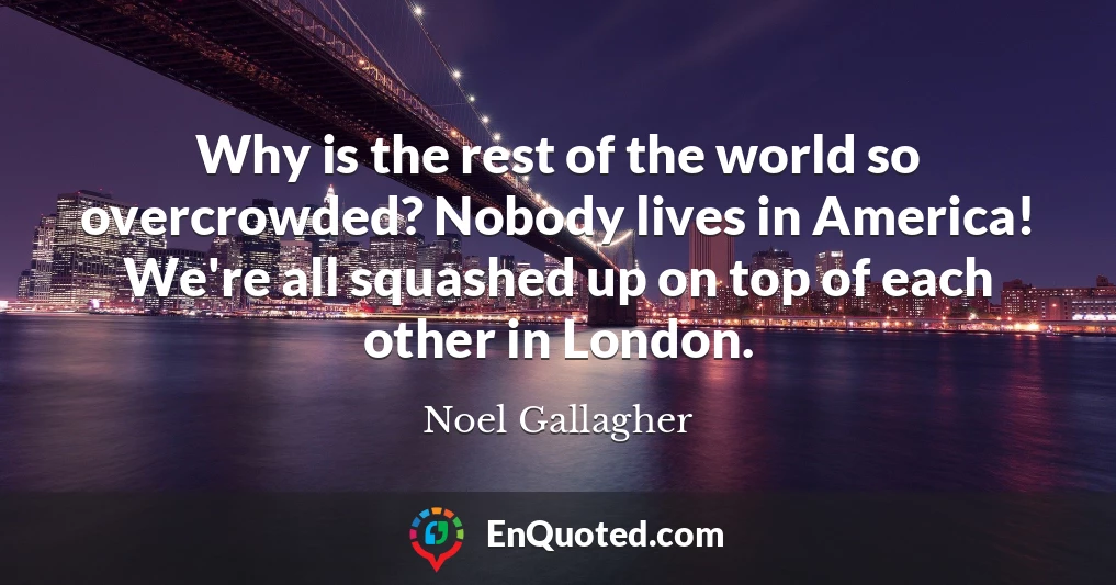Why is the rest of the world so overcrowded? Nobody lives in America! We're all squashed up on top of each other in London.