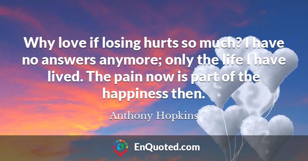 Why love if losing hurts so much? I have no answers anymore; only the life I have lived. The pain now is part of the happiness then.