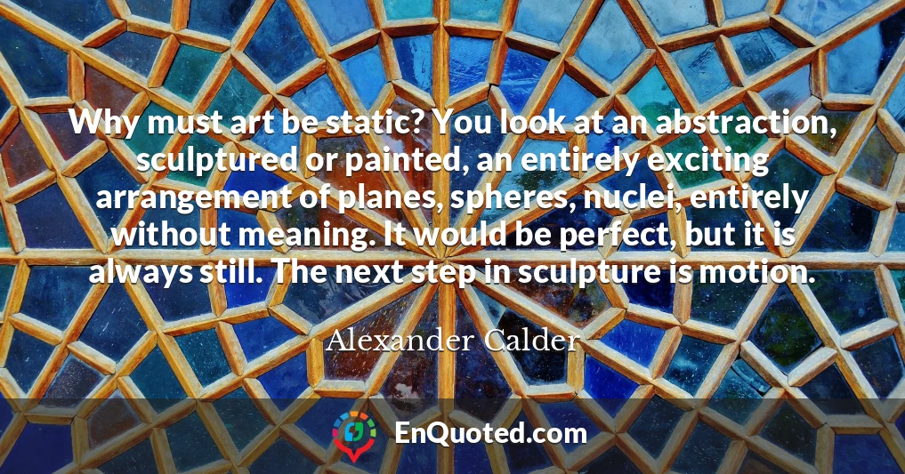 Why must art be static? You look at an abstraction, sculptured or painted, an entirely exciting arrangement of planes, spheres, nuclei, entirely without meaning. It would be perfect, but it is always still. The next step in sculpture is motion.