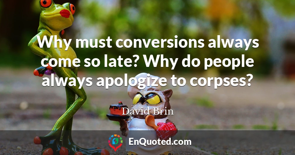 Why must conversions always come so late? Why do people always apologize to corpses?