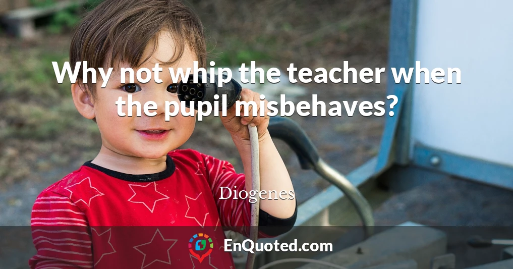 Why not whip the teacher when the pupil misbehaves?