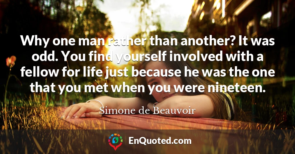 Why one man rather than another? It was odd. You find yourself involved with a fellow for life just because he was the one that you met when you were nineteen.