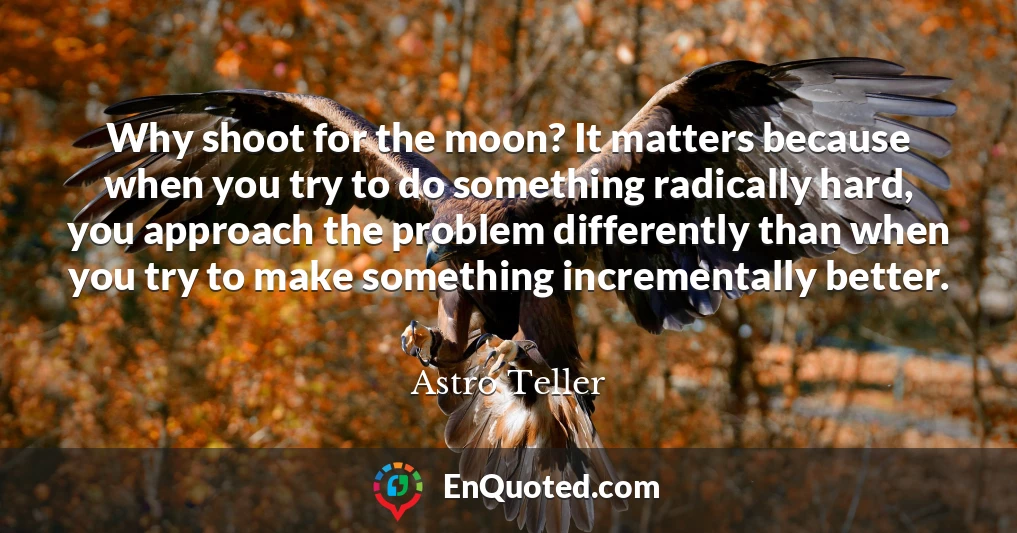 Why shoot for the moon? It matters because when you try to do something radically hard, you approach the problem differently than when you try to make something incrementally better.