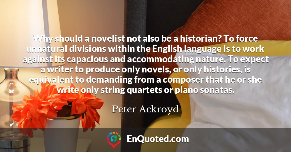 Why should a novelist not also be a historian? To force unnatural divisions within the English language is to work against its capacious and accommodating nature. To expect a writer to produce only novels, or only histories, is equivalent to demanding from a composer that he or she write only string quartets or piano sonatas.