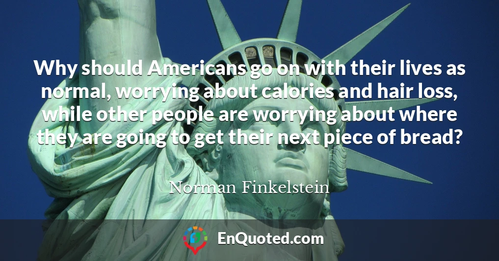 Why should Americans go on with their lives as normal, worrying about calories and hair loss, while other people are worrying about where they are going to get their next piece of bread?