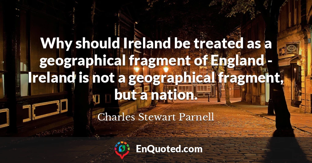 Why should Ireland be treated as a geographical fragment of England - Ireland is not a geographical fragment, but a nation.