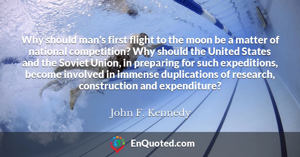 Why should man's first flight to the moon be a matter of national competition? Why should the United States and the Soviet Union, in preparing for such expeditions, become involved in immense duplications of research, construction and expenditure?
