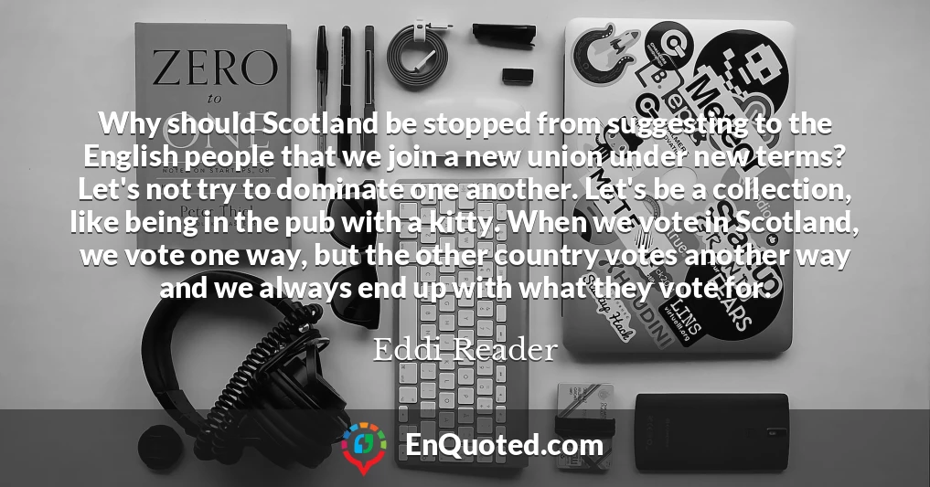 Why should Scotland be stopped from suggesting to the English people that we join a new union under new terms? Let's not try to dominate one another. Let's be a collection, like being in the pub with a kitty. When we vote in Scotland, we vote one way, but the other country votes another way and we always end up with what they vote for.