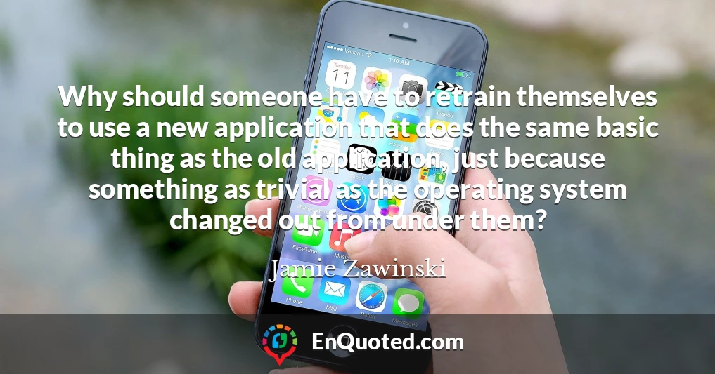 Why should someone have to retrain themselves to use a new application that does the same basic thing as the old application, just because something as trivial as the operating system changed out from under them?