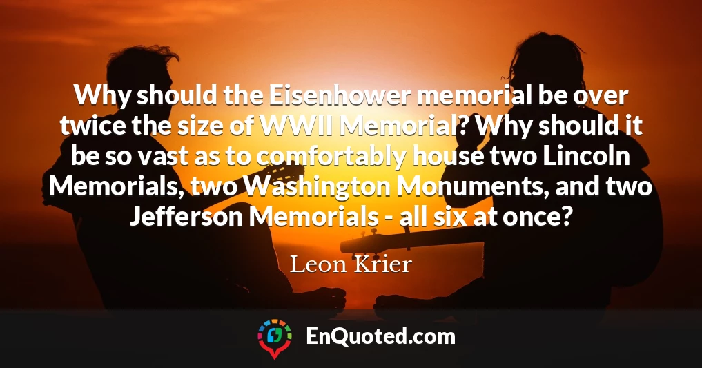 Why should the Eisenhower memorial be over twice the size of WWII Memorial? Why should it be so vast as to comfortably house two Lincoln Memorials, two Washington Monuments, and two Jefferson Memorials - all six at once?