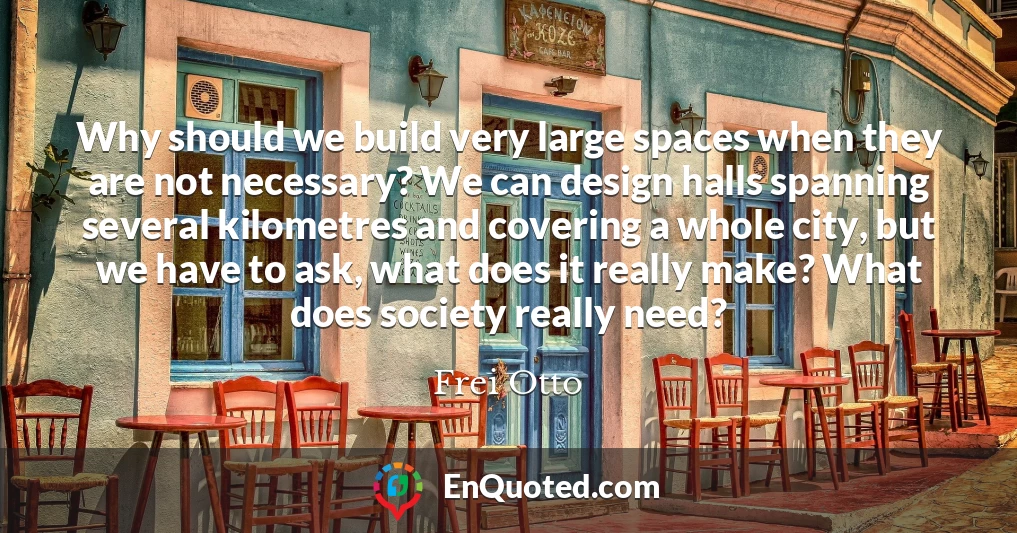 Why should we build very large spaces when they are not necessary? We can design halls spanning several kilometres and covering a whole city, but we have to ask, what does it really make? What does society really need?