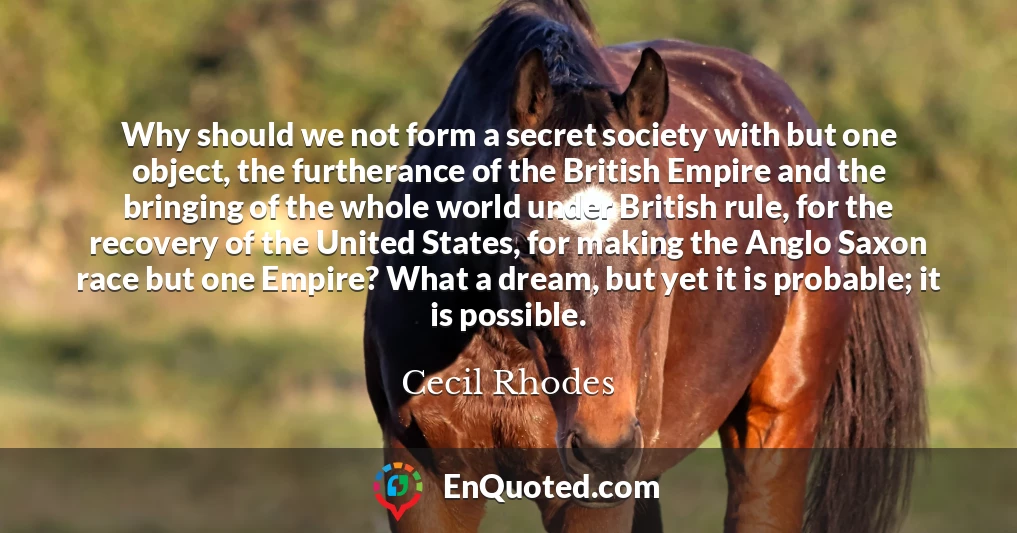 Why should we not form a secret society with but one object, the furtherance of the British Empire and the bringing of the whole world under British rule, for the recovery of the United States, for making the Anglo Saxon race but one Empire? What a dream, but yet it is probable; it is possible.